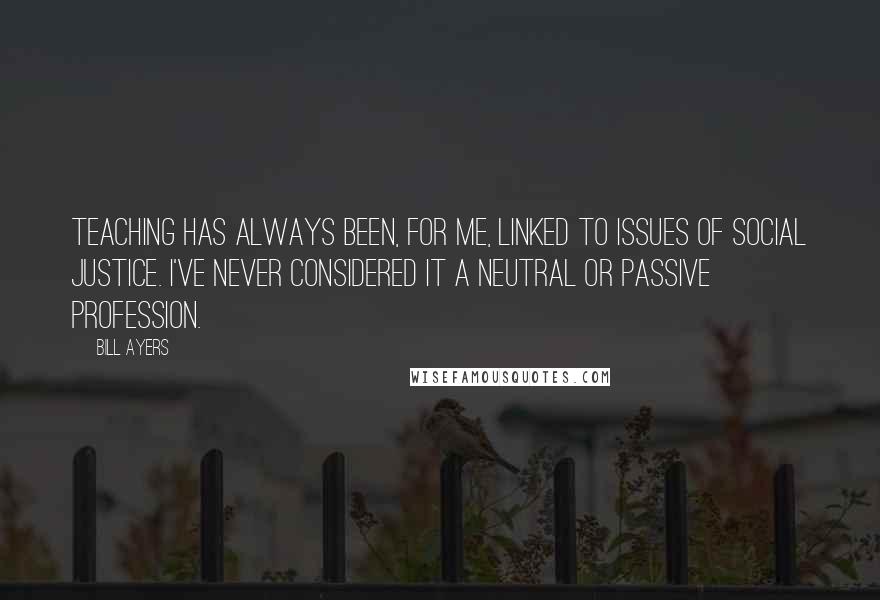 Bill Ayers Quotes: Teaching has always been, for me, linked to issues of social justice. I've never considered it a neutral or passive profession.