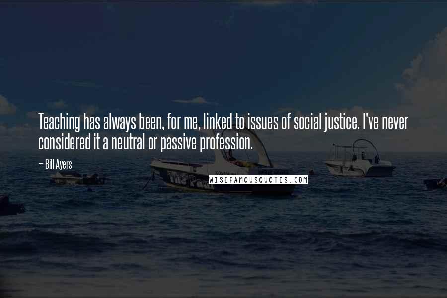 Bill Ayers Quotes: Teaching has always been, for me, linked to issues of social justice. I've never considered it a neutral or passive profession.