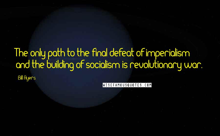 Bill Ayers Quotes: The only path to the final defeat of imperialism and the building of socialism is revolutionary war.