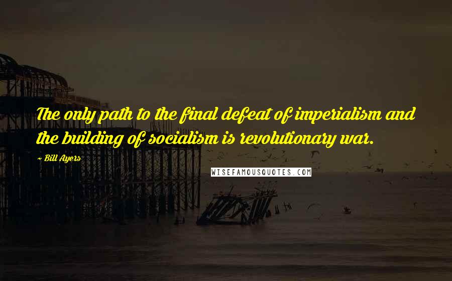 Bill Ayers Quotes: The only path to the final defeat of imperialism and the building of socialism is revolutionary war.