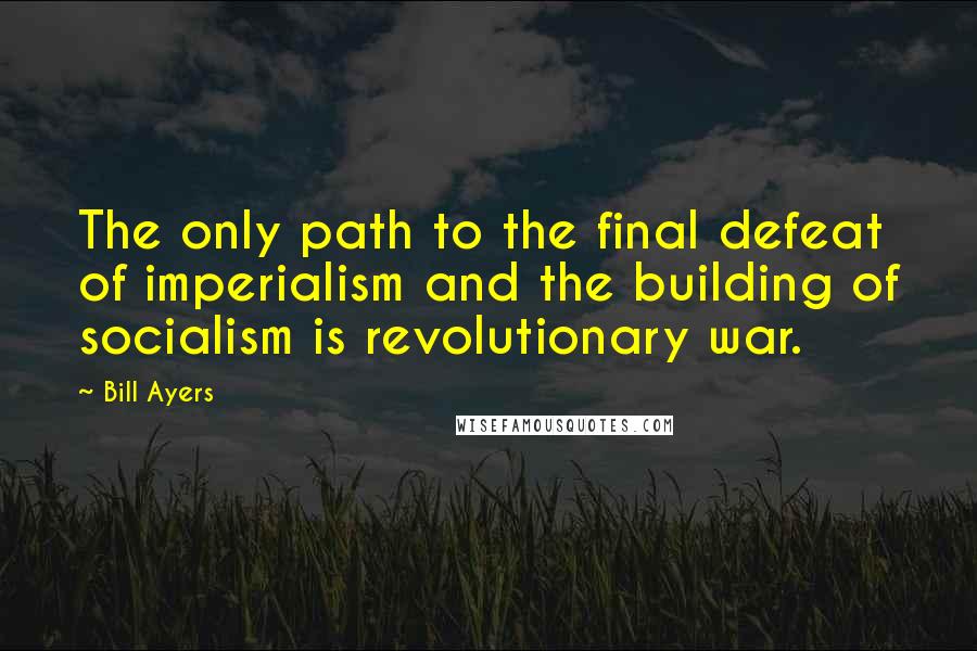 Bill Ayers Quotes: The only path to the final defeat of imperialism and the building of socialism is revolutionary war.