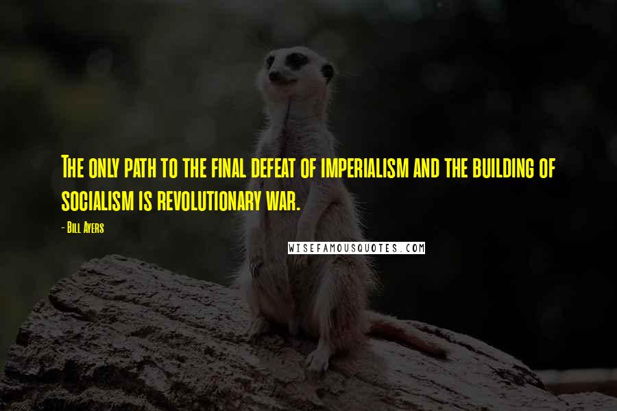 Bill Ayers Quotes: The only path to the final defeat of imperialism and the building of socialism is revolutionary war.