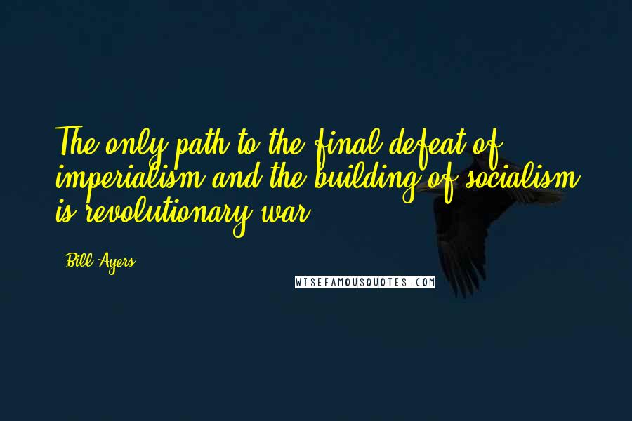 Bill Ayers Quotes: The only path to the final defeat of imperialism and the building of socialism is revolutionary war.