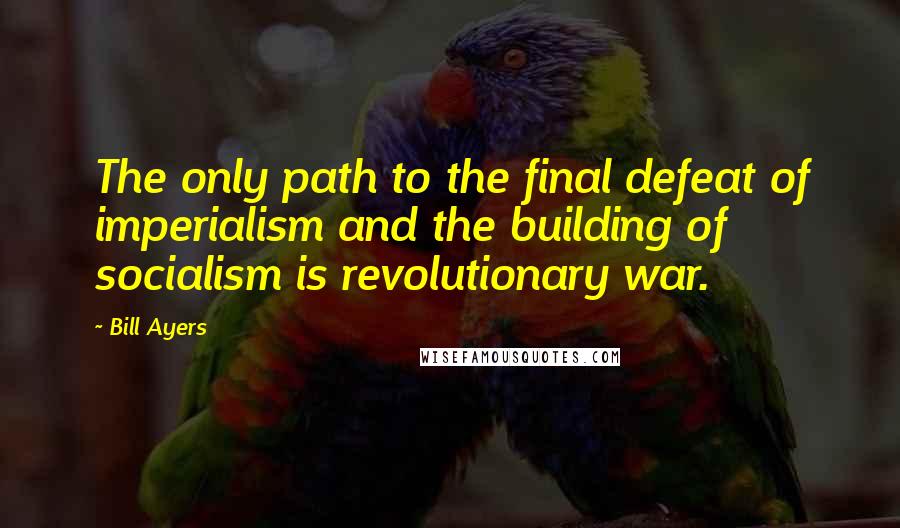 Bill Ayers Quotes: The only path to the final defeat of imperialism and the building of socialism is revolutionary war.