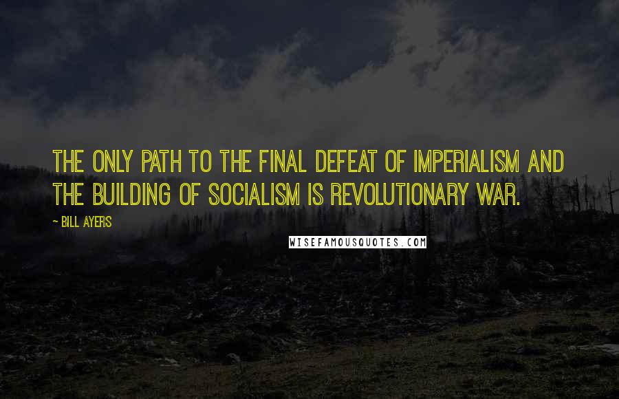 Bill Ayers Quotes: The only path to the final defeat of imperialism and the building of socialism is revolutionary war.