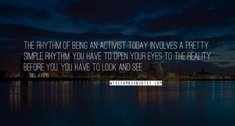 Bill Ayers Quotes: The rhythm of being an activist today involves a pretty simple rhythm. You have to open your eyes to the reality before you. You have to look and see.