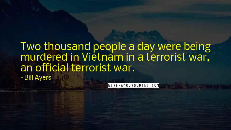 Bill Ayers Quotes: Two thousand people a day were being murdered in Vietnam in a terrorist war, an official terrorist war.