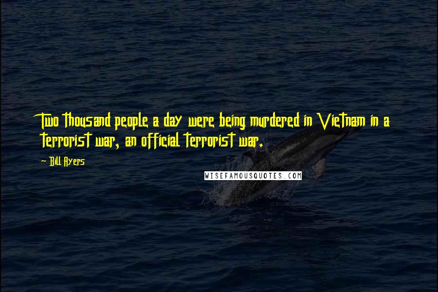 Bill Ayers Quotes: Two thousand people a day were being murdered in Vietnam in a terrorist war, an official terrorist war.