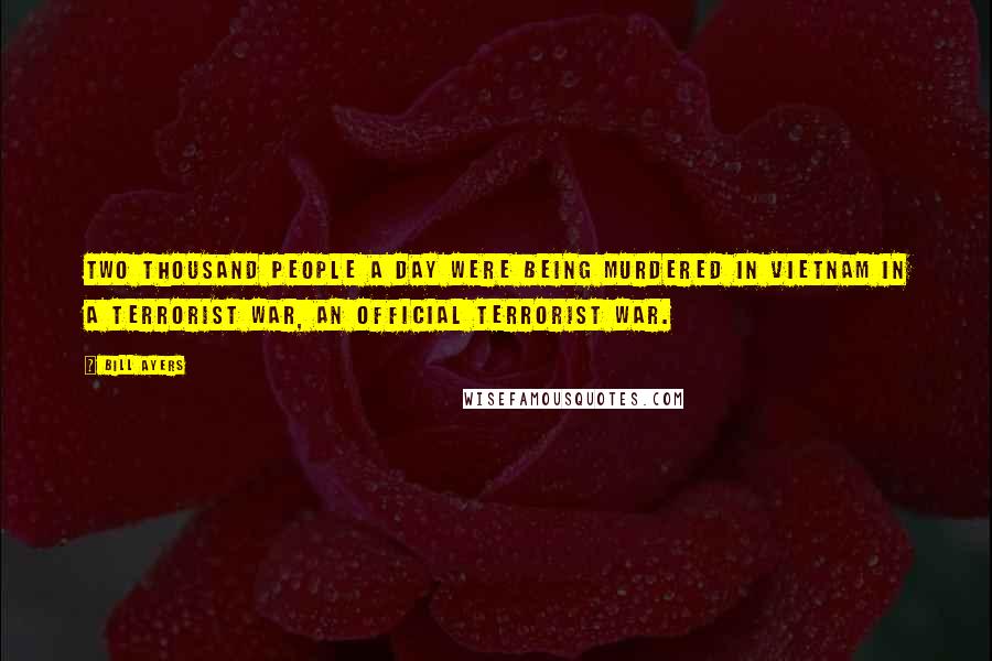 Bill Ayers Quotes: Two thousand people a day were being murdered in Vietnam in a terrorist war, an official terrorist war.