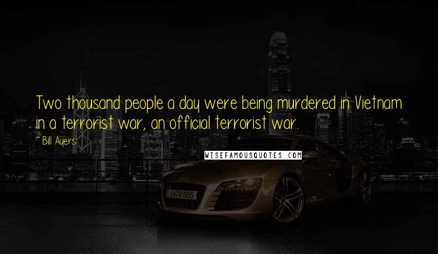 Bill Ayers Quotes: Two thousand people a day were being murdered in Vietnam in a terrorist war, an official terrorist war.