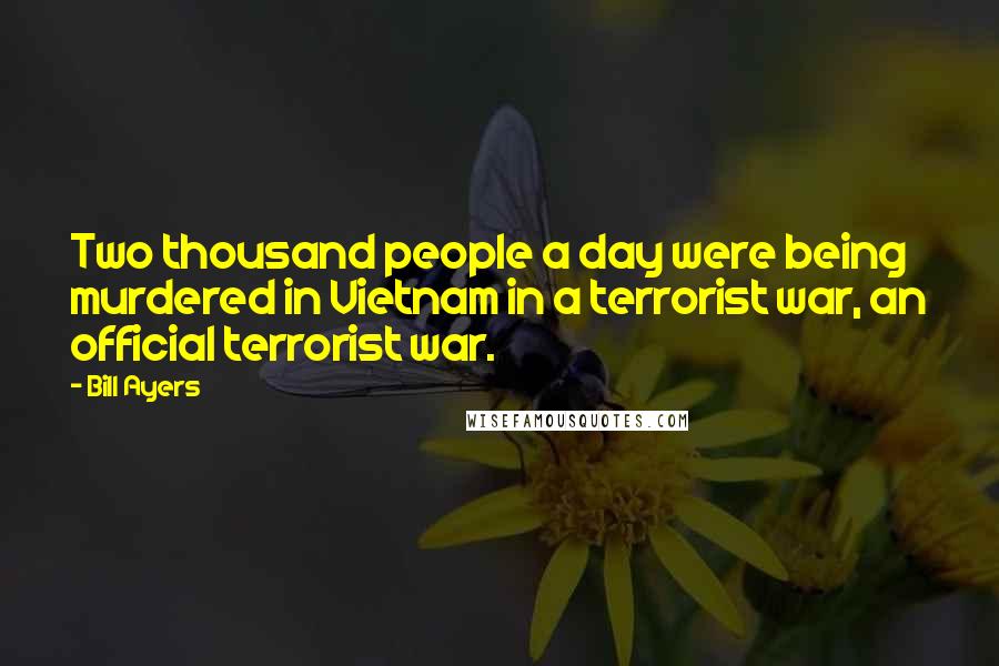 Bill Ayers Quotes: Two thousand people a day were being murdered in Vietnam in a terrorist war, an official terrorist war.