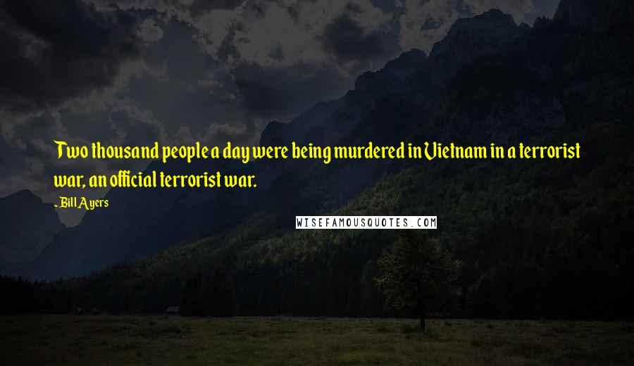 Bill Ayers Quotes: Two thousand people a day were being murdered in Vietnam in a terrorist war, an official terrorist war.