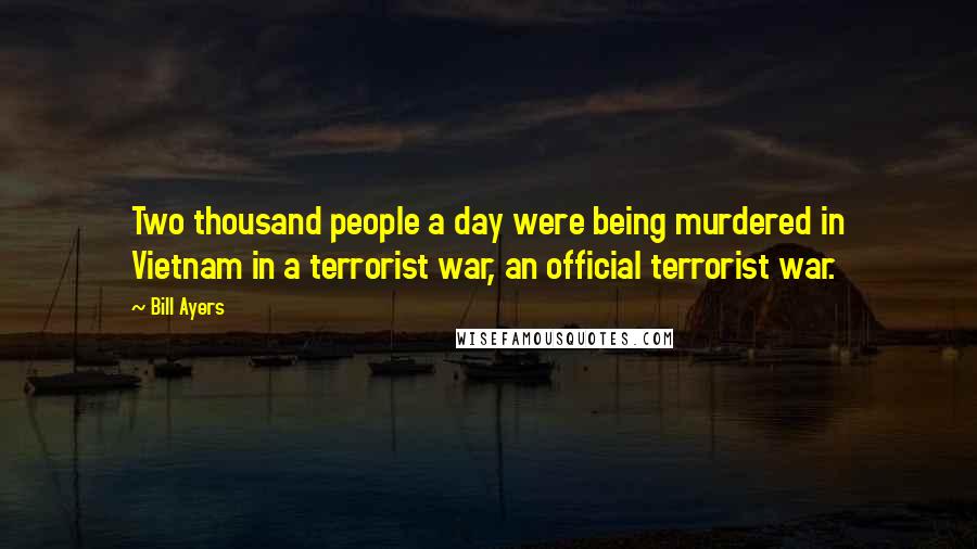 Bill Ayers Quotes: Two thousand people a day were being murdered in Vietnam in a terrorist war, an official terrorist war.