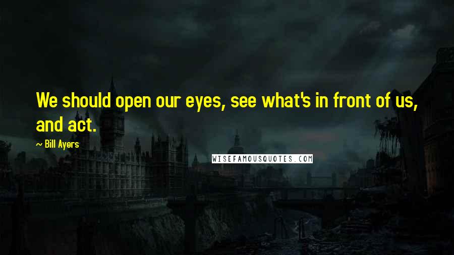 Bill Ayers Quotes: We should open our eyes, see what's in front of us, and act.