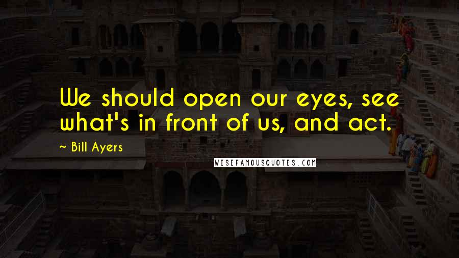 Bill Ayers Quotes: We should open our eyes, see what's in front of us, and act.