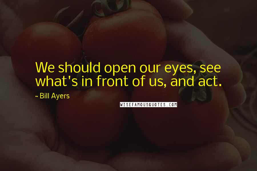 Bill Ayers Quotes: We should open our eyes, see what's in front of us, and act.