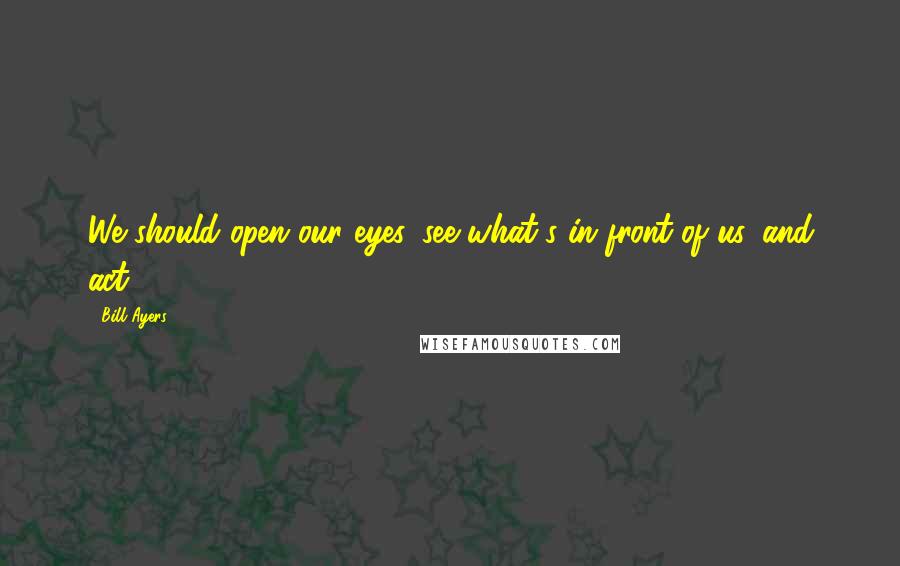 Bill Ayers Quotes: We should open our eyes, see what's in front of us, and act.