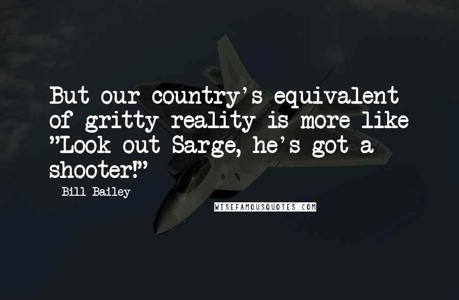 Bill Bailey Quotes: But our country's equivalent of gritty reality is more like "Look out Sarge, he's got a shooter!"
