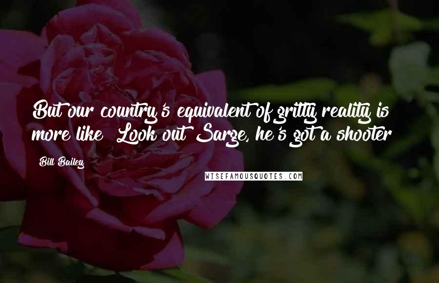 Bill Bailey Quotes: But our country's equivalent of gritty reality is more like "Look out Sarge, he's got a shooter!"