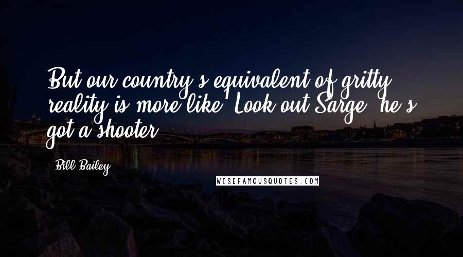 Bill Bailey Quotes: But our country's equivalent of gritty reality is more like "Look out Sarge, he's got a shooter!"