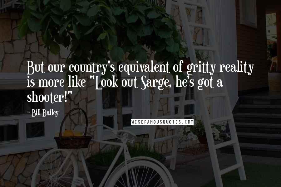 Bill Bailey Quotes: But our country's equivalent of gritty reality is more like "Look out Sarge, he's got a shooter!"