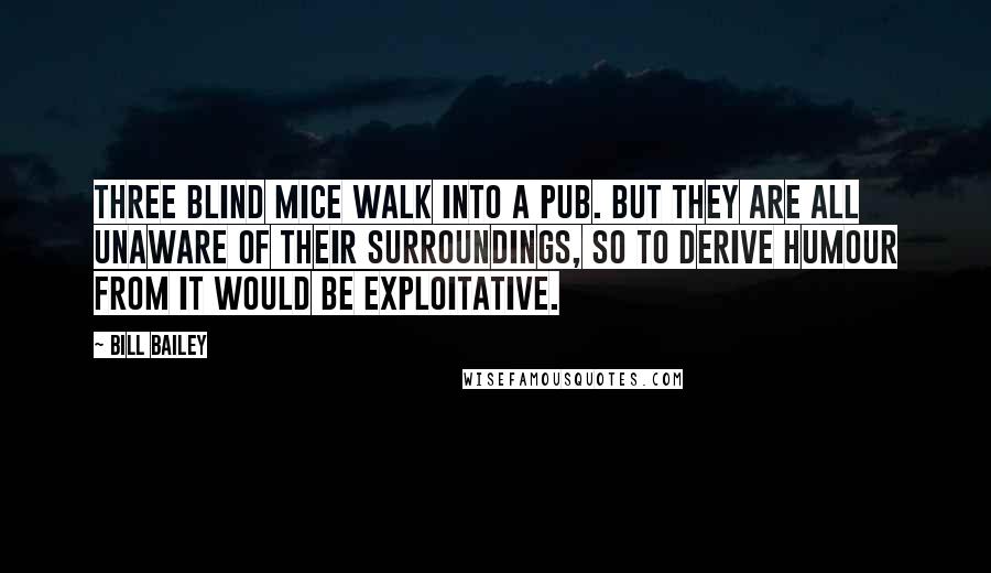 Bill Bailey Quotes: Three blind mice walk into a pub. But they are all unaware of their surroundings, so to derive humour from it would be exploitative.