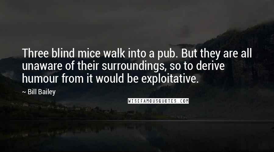 Bill Bailey Quotes: Three blind mice walk into a pub. But they are all unaware of their surroundings, so to derive humour from it would be exploitative.