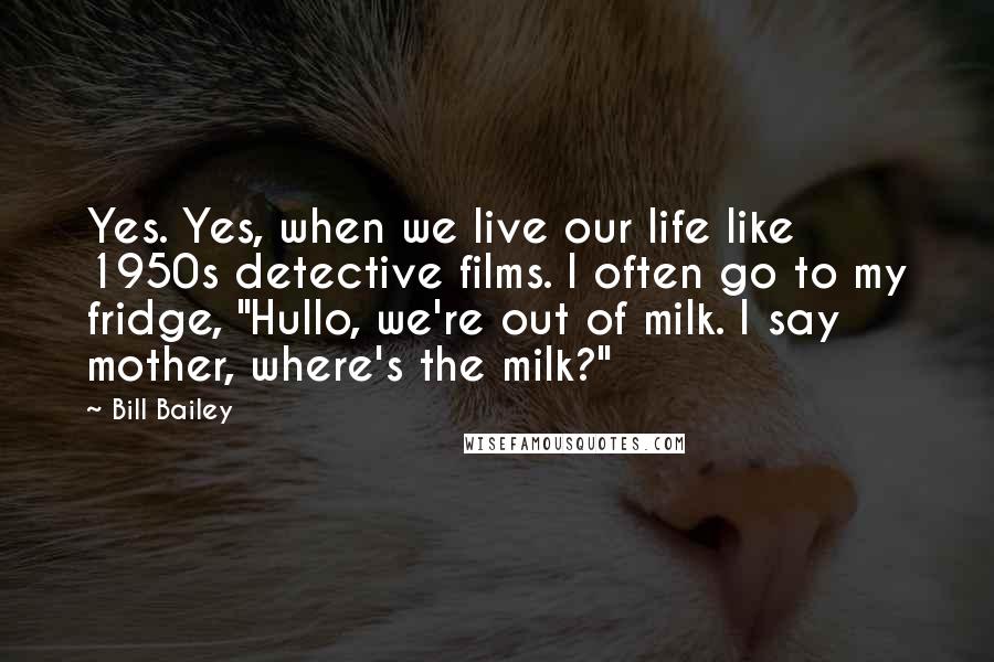 Bill Bailey Quotes: Yes. Yes, when we live our life like 1950s detective films. I often go to my fridge, "Hullo, we're out of milk. I say mother, where's the milk?"