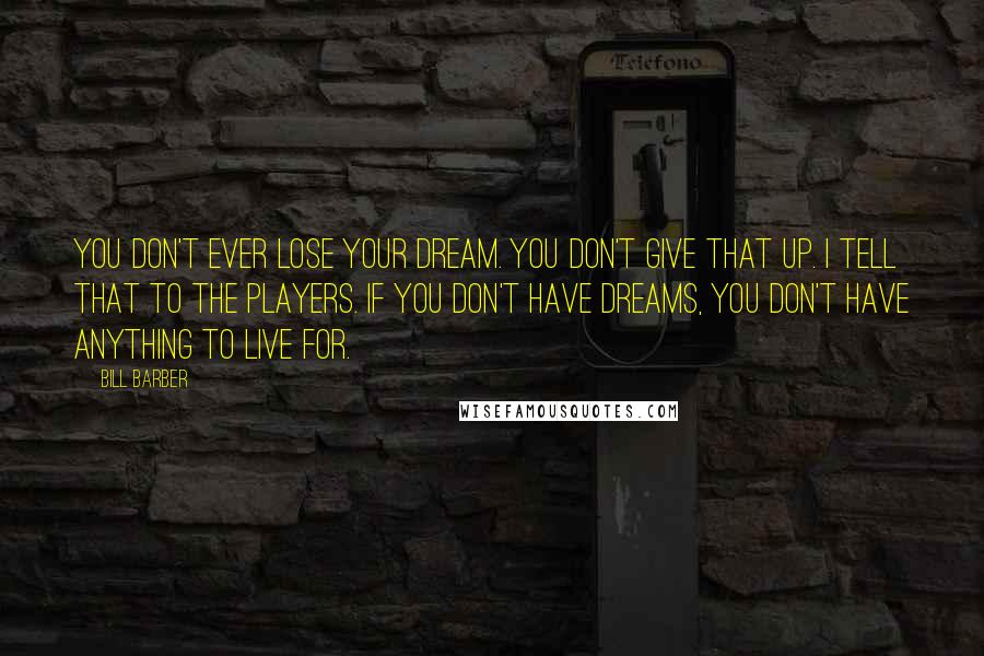 Bill Barber Quotes: You don't ever lose your dream. You don't give that up. I tell that to the players. If you don't have dreams, you don't have anything to live for.