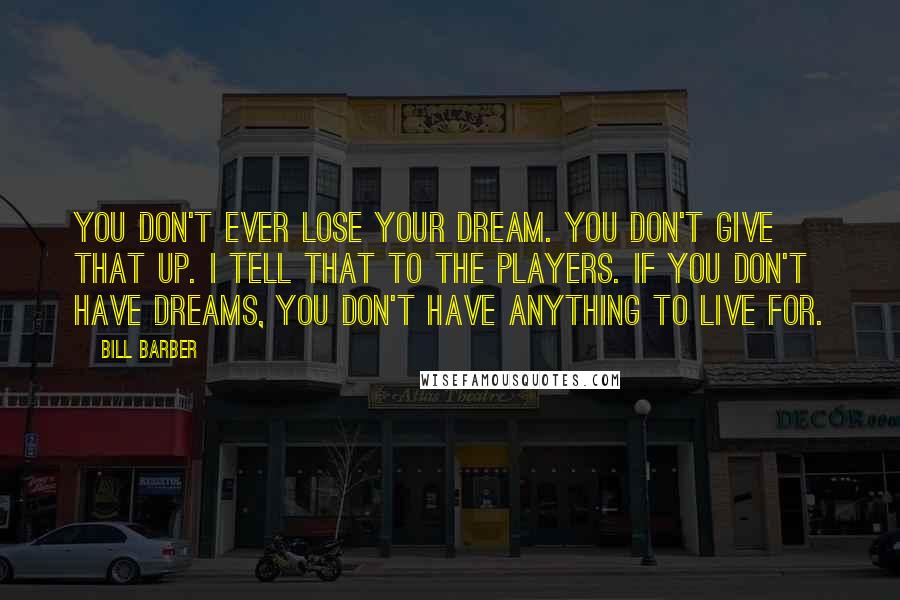 Bill Barber Quotes: You don't ever lose your dream. You don't give that up. I tell that to the players. If you don't have dreams, you don't have anything to live for.