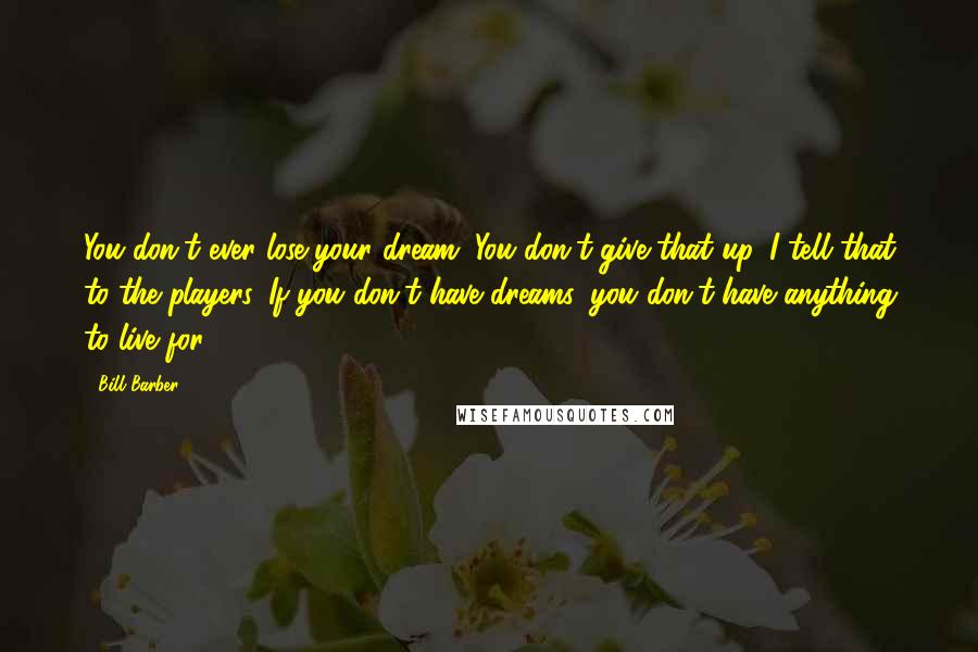 Bill Barber Quotes: You don't ever lose your dream. You don't give that up. I tell that to the players. If you don't have dreams, you don't have anything to live for.