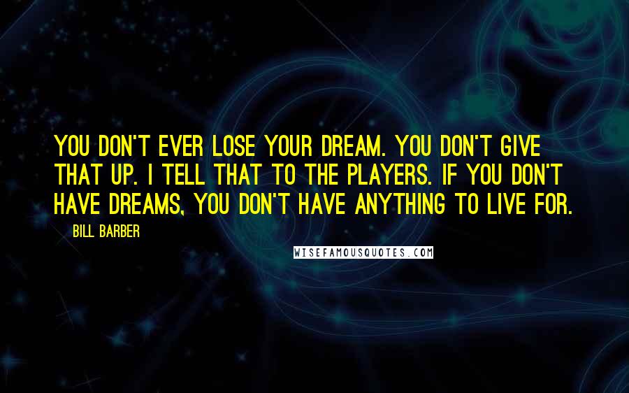 Bill Barber Quotes: You don't ever lose your dream. You don't give that up. I tell that to the players. If you don't have dreams, you don't have anything to live for.