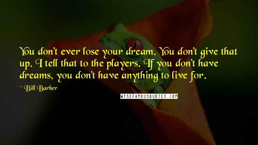 Bill Barber Quotes: You don't ever lose your dream. You don't give that up. I tell that to the players. If you don't have dreams, you don't have anything to live for.