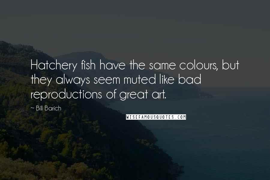 Bill Barich Quotes: Hatchery fish have the same colours, but they always seem muted like bad reproductions of great art.