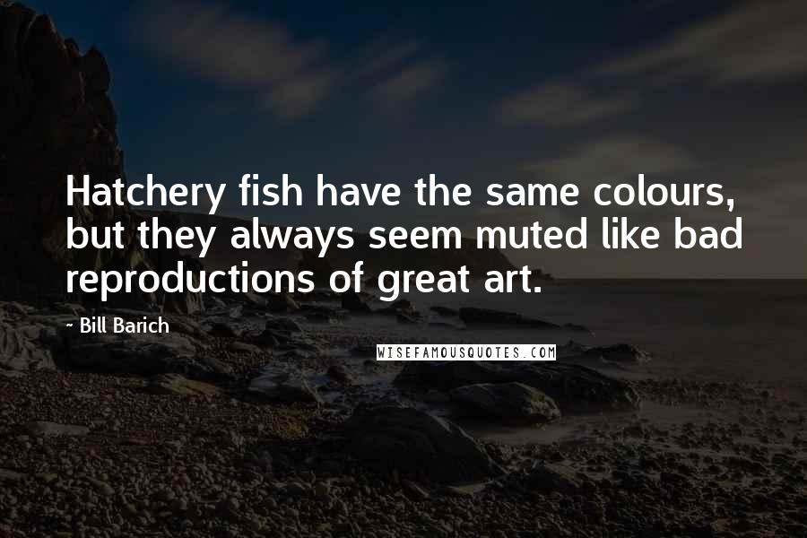 Bill Barich Quotes: Hatchery fish have the same colours, but they always seem muted like bad reproductions of great art.