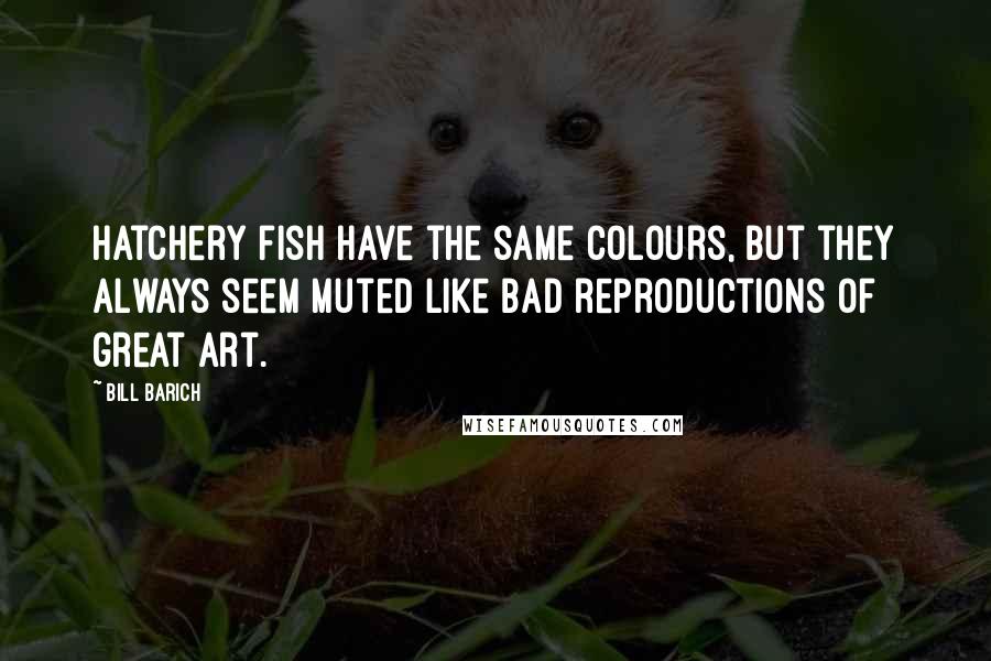 Bill Barich Quotes: Hatchery fish have the same colours, but they always seem muted like bad reproductions of great art.