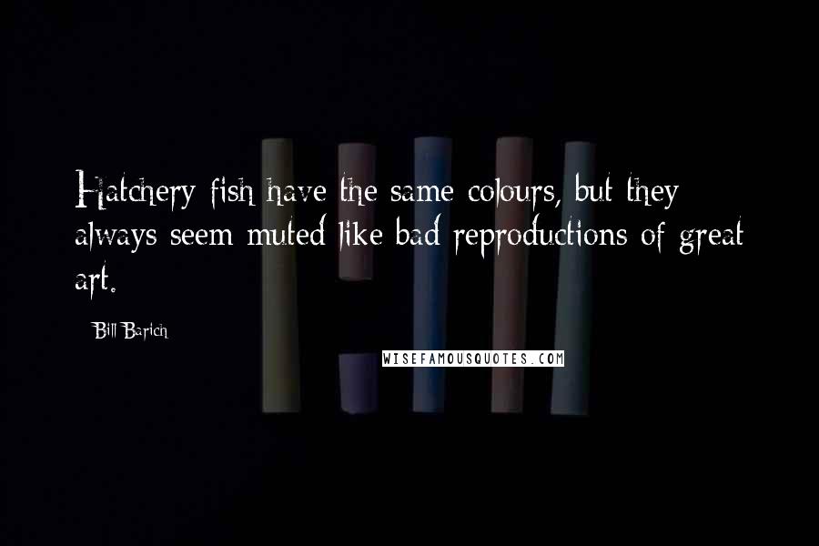Bill Barich Quotes: Hatchery fish have the same colours, but they always seem muted like bad reproductions of great art.