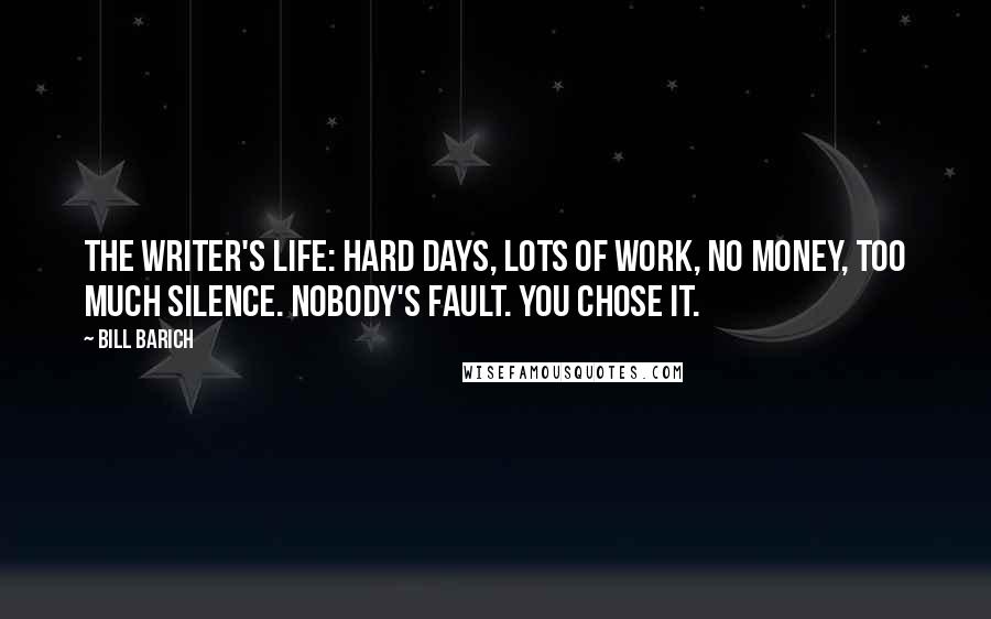 Bill Barich Quotes: The writer's life: Hard days, lots of work, no money, too much silence. Nobody's fault. You chose it.