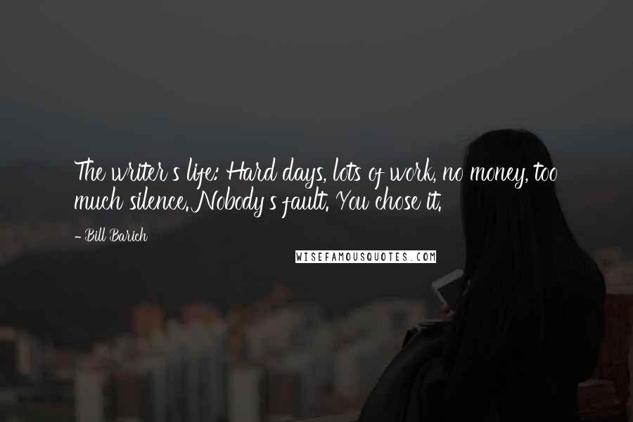 Bill Barich Quotes: The writer's life: Hard days, lots of work, no money, too much silence. Nobody's fault. You chose it.