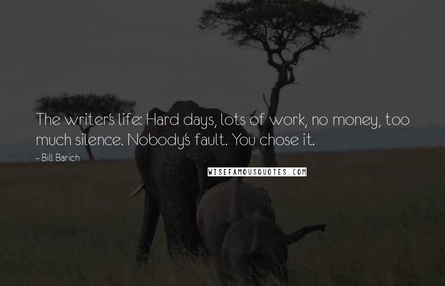 Bill Barich Quotes: The writer's life: Hard days, lots of work, no money, too much silence. Nobody's fault. You chose it.