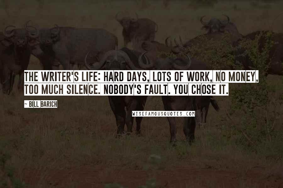 Bill Barich Quotes: The writer's life: Hard days, lots of work, no money, too much silence. Nobody's fault. You chose it.