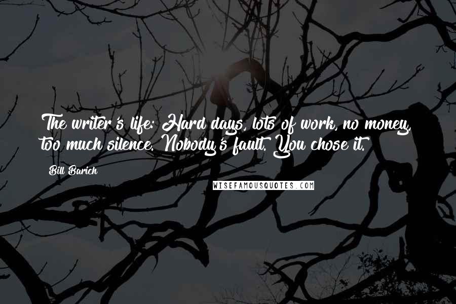 Bill Barich Quotes: The writer's life: Hard days, lots of work, no money, too much silence. Nobody's fault. You chose it.