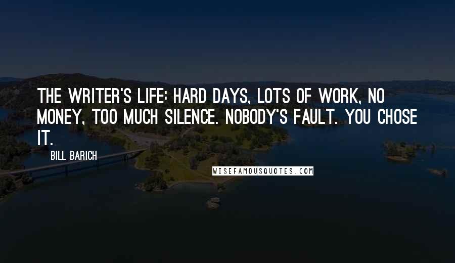 Bill Barich Quotes: The writer's life: Hard days, lots of work, no money, too much silence. Nobody's fault. You chose it.