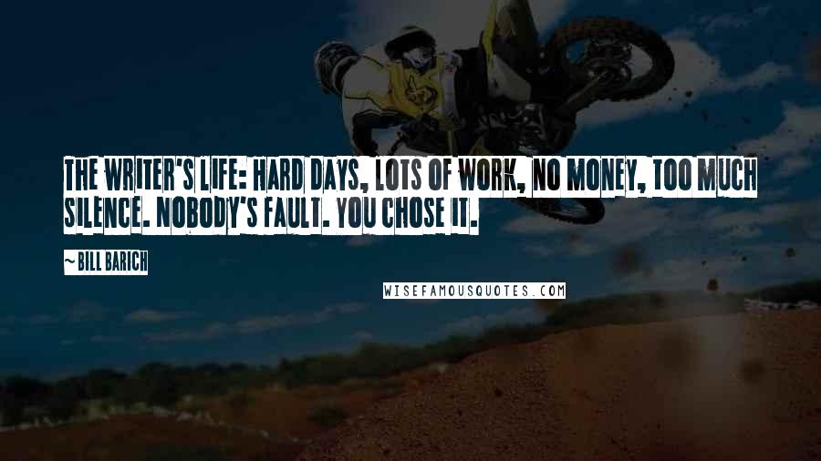 Bill Barich Quotes: The writer's life: Hard days, lots of work, no money, too much silence. Nobody's fault. You chose it.