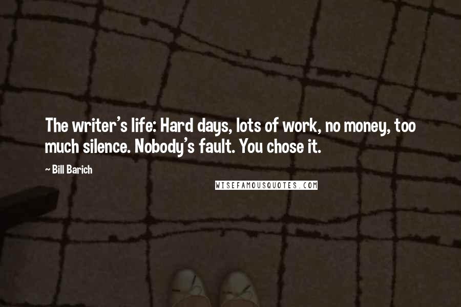 Bill Barich Quotes: The writer's life: Hard days, lots of work, no money, too much silence. Nobody's fault. You chose it.