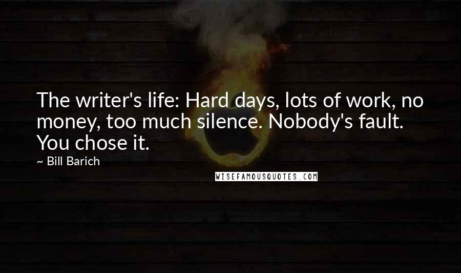 Bill Barich Quotes: The writer's life: Hard days, lots of work, no money, too much silence. Nobody's fault. You chose it.