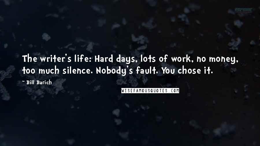 Bill Barich Quotes: The writer's life: Hard days, lots of work, no money, too much silence. Nobody's fault. You chose it.