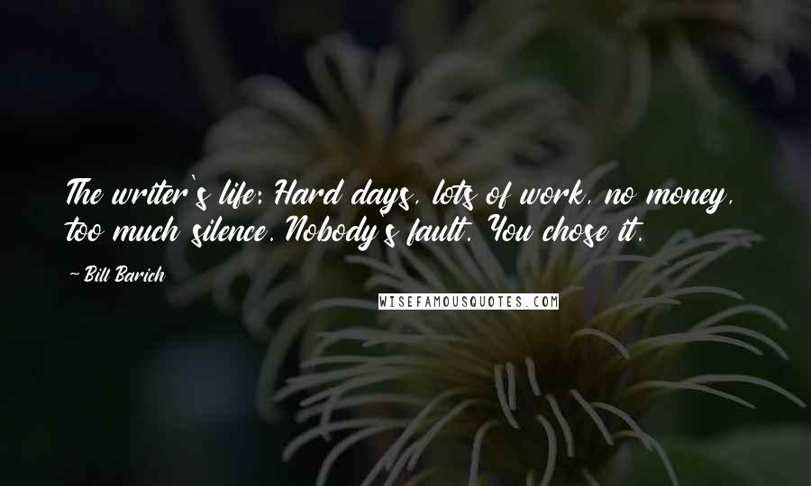 Bill Barich Quotes: The writer's life: Hard days, lots of work, no money, too much silence. Nobody's fault. You chose it.