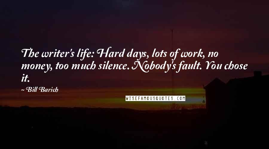 Bill Barich Quotes: The writer's life: Hard days, lots of work, no money, too much silence. Nobody's fault. You chose it.