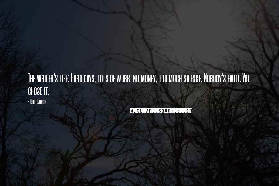 Bill Barich Quotes: The writer's life: Hard days, lots of work, no money, too much silence. Nobody's fault. You chose it.